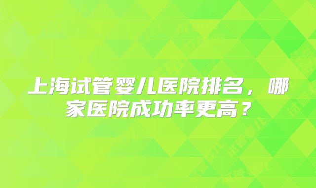 上海试管婴儿医院排名，哪家医院成功率更高？