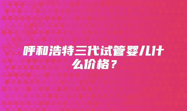 呼和浩特三代试管婴儿什么价格?