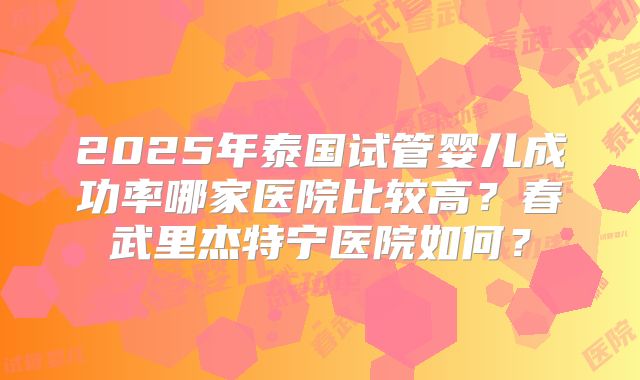 2025年泰国试管婴儿成功率哪家医院比较高?春武里杰特宁医院如何?