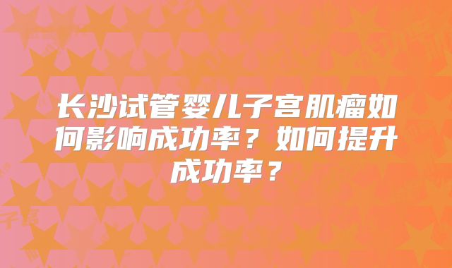 长沙试管婴儿子宫肌瘤如何影响成功率？如何提升成功率？