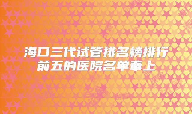 海口三代试管排名榜排行前五的医院名单奉上