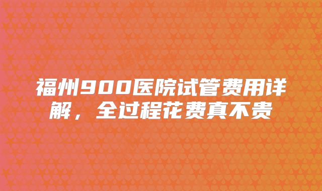 福州900医院试管费用详解,全过程花费真不贵