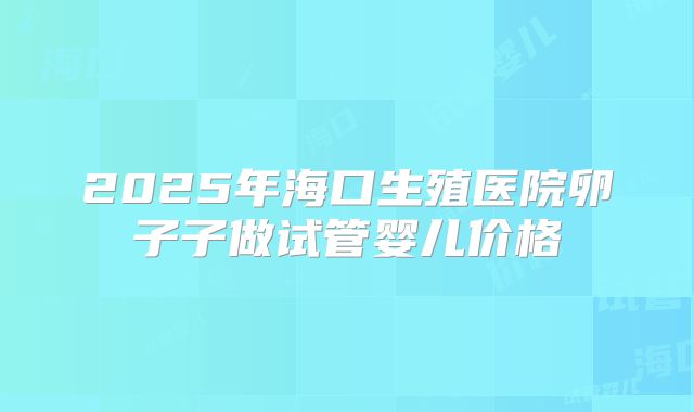 2025年海口生殖医院卵子子做试管婴儿价格