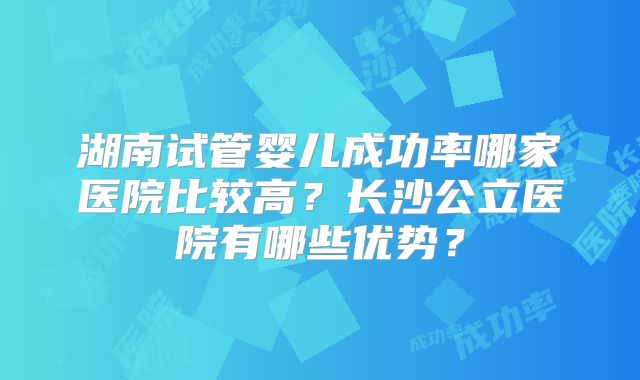 湖南试管婴儿成功率哪家医院比较高?长沙公立医院有哪些优势?