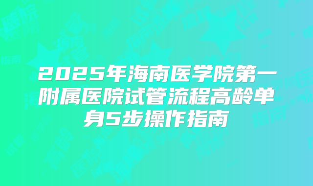 2025年海南医学院第一附属医院试管流程高龄单身5步操作指南