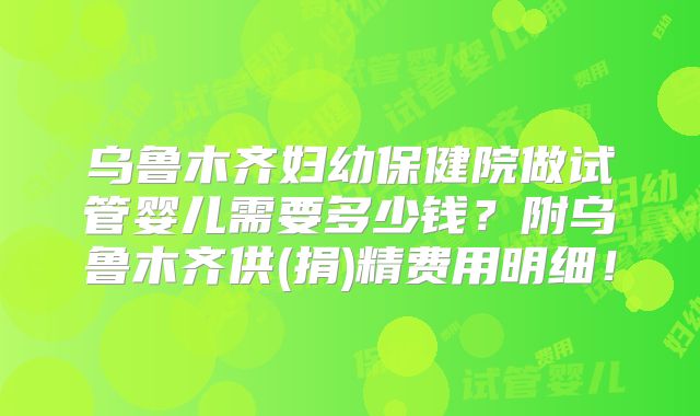 乌鲁木齐妇幼保健院做试管婴儿需要多少钱？附乌鲁木齐供(捐)精费用明细！
