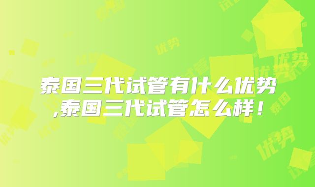 泰国三代试管有什么优势,泰国三代试管怎么样!