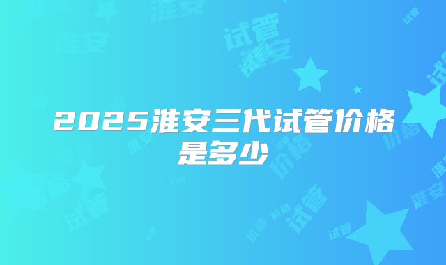 2025淮安三代试管价格是多少