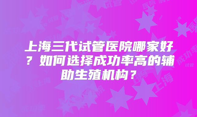 上海三代试管医院哪家好?如何选择成功率高的辅助生殖机构?