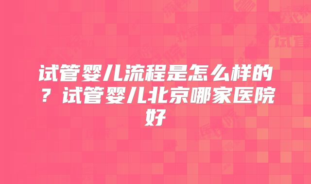 试管婴儿流程是怎么样的?试管婴儿北京哪家医院好