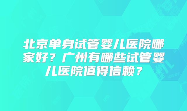 北京单身试管婴儿医院哪家好?广州有哪些试管婴儿医院值得信赖?