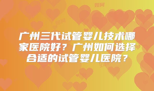 广州三代试管婴儿技术哪家医院好?广州如何选择合适的试管婴儿医院?