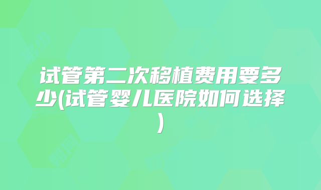 试管第二次移植费用要多少(试管婴儿医院如何选择)