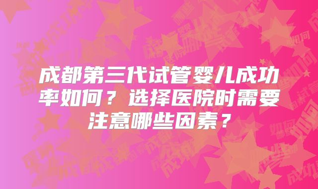 成都第三代试管婴儿成功率如何?选择医院时需要注意哪些因素?