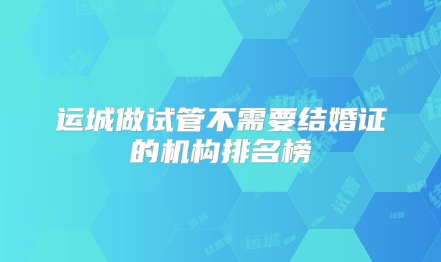 运城做试管不需要结婚证的机构排名榜