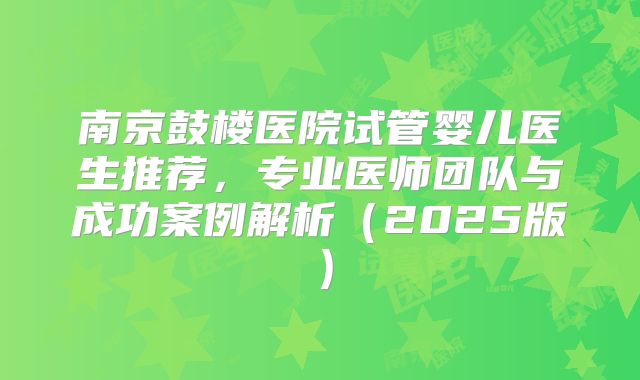 南京鼓楼医院试管婴儿医生推荐，专业医师团队与成功案例解析（2025版）