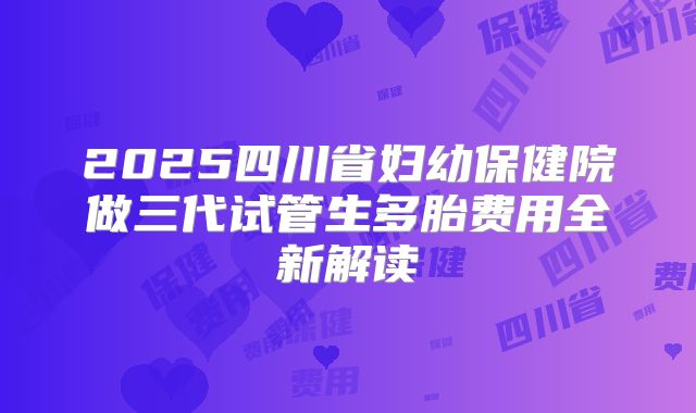 2025四川省妇幼保健院做三代试管生多胎费用全新解读