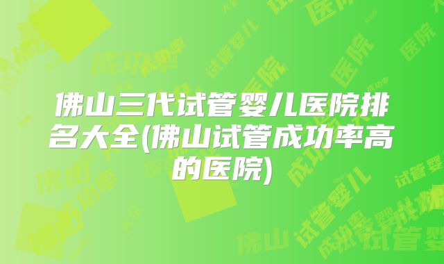 佛山三代试管婴儿医院排名大全(佛山试管成功率高的医院)