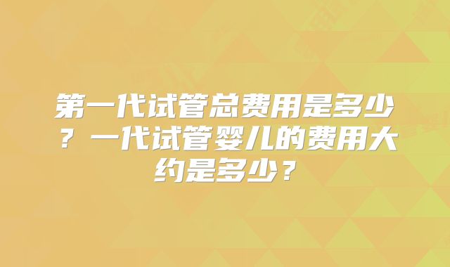 第一代试管总费用是多少?一代试管婴儿的费用大约是多少?