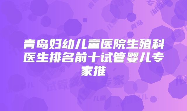 青岛妇幼儿童医院生殖科医生排名前十试管婴儿专家推