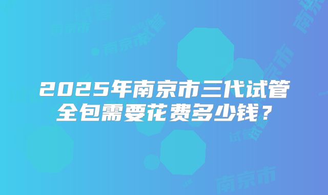 2025年南京市三代试管全包需要花费多少钱？