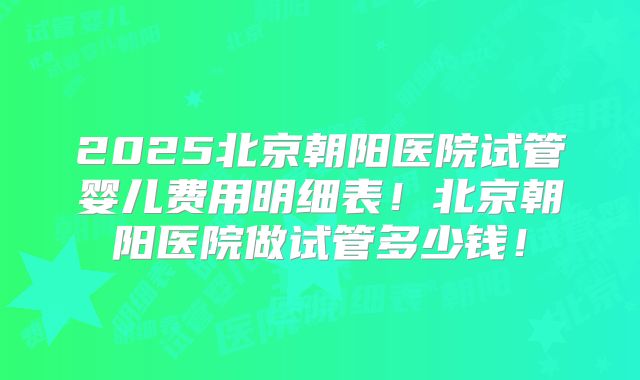2025北京朝阳医院试管婴儿费用明细表！北京朝阳医院做试管多少钱！
