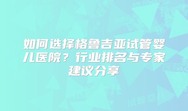 如何选择格鲁吉亚试管婴儿医院?行业排名与专家建议分享
