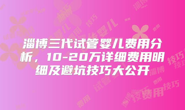 淄博三代试管婴儿费用分析，10-20万详细费用明细及避坑技巧大公开