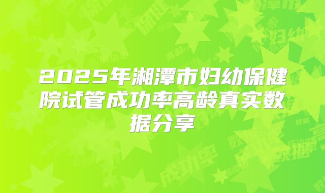 2025年湘潭市妇幼保健院试管成功率高龄真实数据分享