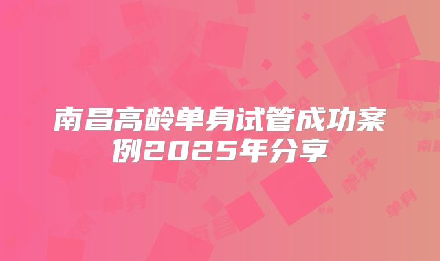 南昌高龄单身试管成功案例2025年分享