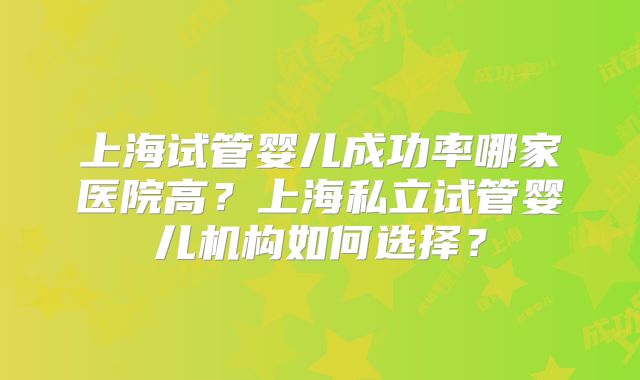 上海试管婴儿成功率哪家医院高?上海私立试管婴儿机构如何选择?