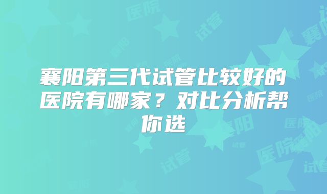 襄阳第三代试管比较好的医院有哪家?对比分析帮你选