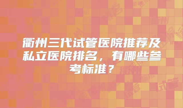 衢州三代试管医院推荐及私立医院排名，有哪些参考标准？