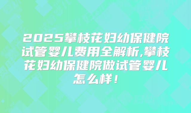 2025攀枝花妇幼保健院试管婴儿费用全解析,攀枝花妇幼保健院做试管婴儿怎么样!