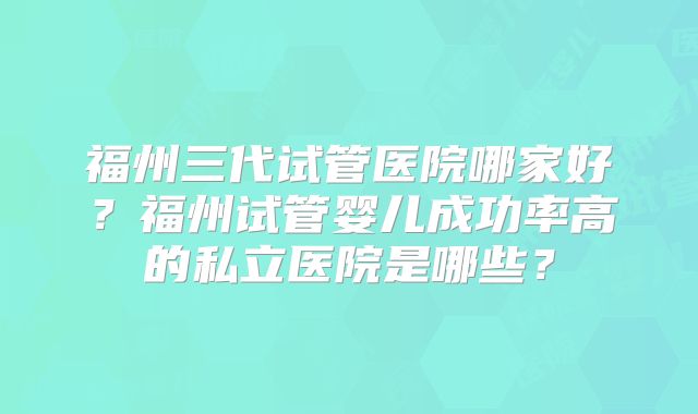 福州三代试管医院哪家好?福州试管婴儿成功率高的私立医院是哪些?