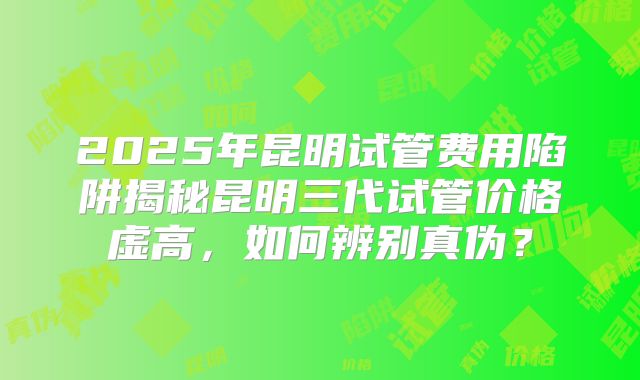 2025年昆明试管费用陷阱揭秘昆明三代试管价格虚高，如何辨别真伪？