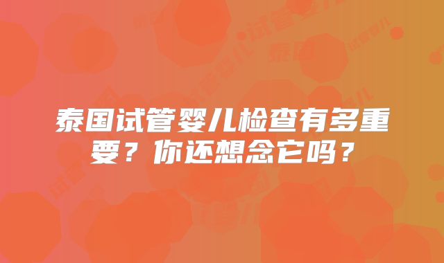 泰国试管婴儿检查有多重要?你还想念它吗?