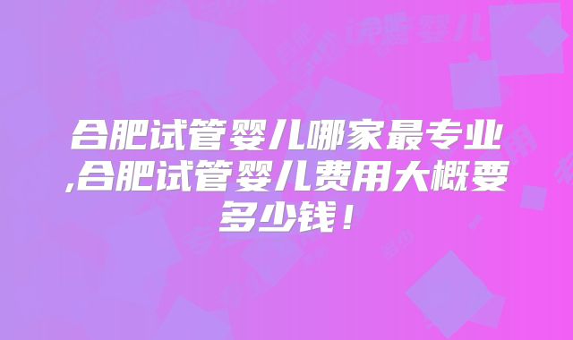 合肥试管婴儿哪家最专业,合肥试管婴儿费用大概要多少钱！