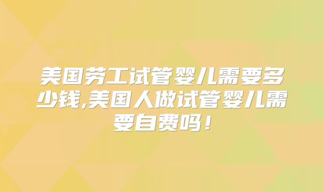 美国劳工试管婴儿需要多少钱,美国人做试管婴儿需要自费吗!