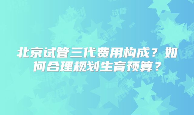 北京试管三代费用构成？如何合理规划生育预算？