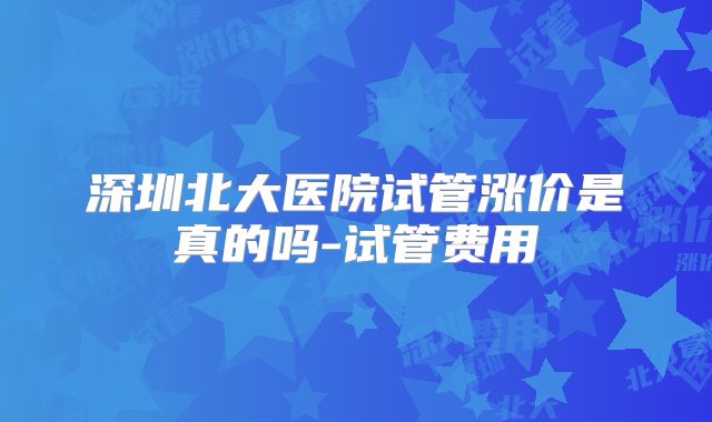 深圳北大医院试管涨价是真的吗-试管费用