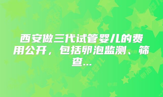 西安做三代试管婴儿的费用公开，包括卵泡监测、筛查...