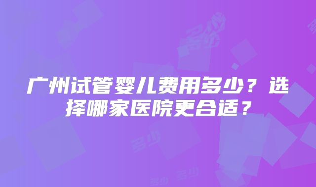 广州试管婴儿费用多少?选择哪家医院更合适?