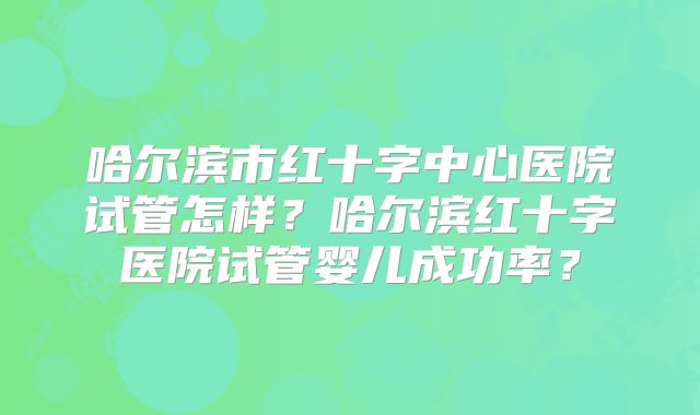 哈尔滨市红十字中心医院试管怎样?哈尔滨红十字医院试管婴儿成功率?