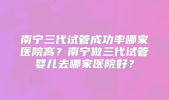 南宁三代试管成功率哪家医院高?南宁做三代试管婴儿去哪家医院好?