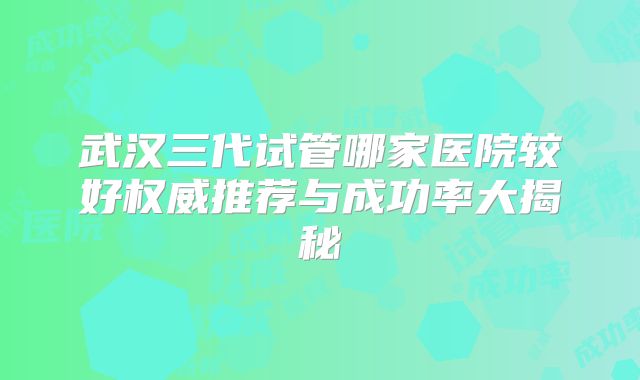 武汉三代试管哪家医院较好权威推荐与成功率大揭秘