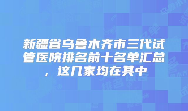 新疆省乌鲁木齐市三代试管医院排名前十名单汇总，这几家均在其中