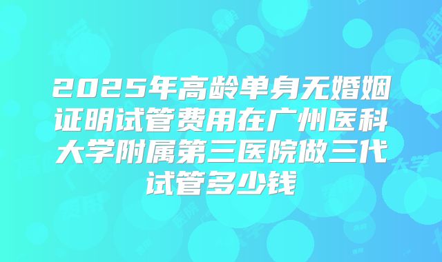 2025年高龄单身无婚姻证明试管费用在广州医科大学附属第三医院做三代试管多少钱