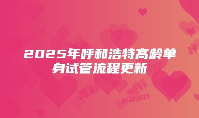 2025年呼和浩特高龄单身试管流程更新