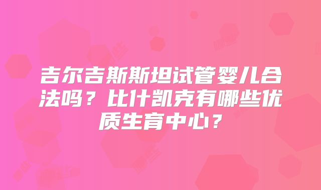 吉尔吉斯斯坦试管婴儿合法吗？比什凯克有哪些优质生育中心？